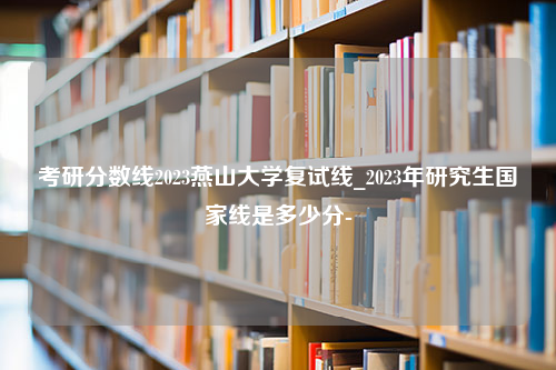 考研分数线2023燕山大学复试线_2023年研究生国家线是多少分-