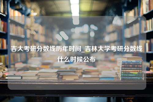 吉大考研分数线历年时间_吉林大学考研分数线什么时候公布