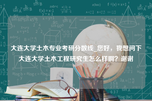 大连大学土木专业考研分数线_您好，我想问下大连大学土木工程研究生怎么样啊？谢谢