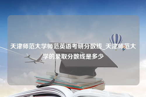 天津师范大学师范英语考研分数线_天津师范大学的录取分数线是多少