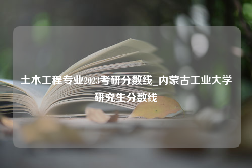 土木工程专业2023考研分数线_内蒙古工业大学研究生分数线