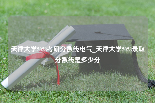 天津大学2023考研分数线电气_天津大学2023录取分数线是多少分