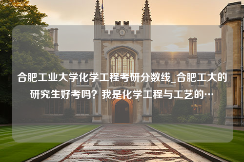 合肥工业大学化学工程考研分数线_合肥工大的研究生好考吗？我是化学工程与工艺的…