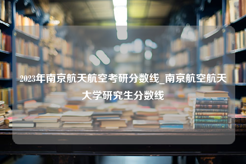 2023年南京航天航空考研分数线_南京航空航天大学研究生分数线