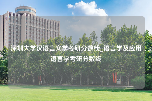 深圳大学汉语言文学考研分数线_语言学及应用语言学考研分数线