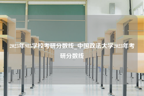 2023年985学校考研分数线_中国政法大学2023年考研分数线