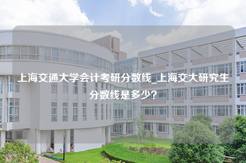 上海交通大学会计考研分数线_上海交大研究生分数线是多少？