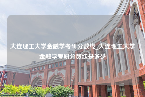 大连理工大学金融学考研分数线_大连理工大学金融学考研分数线是多少