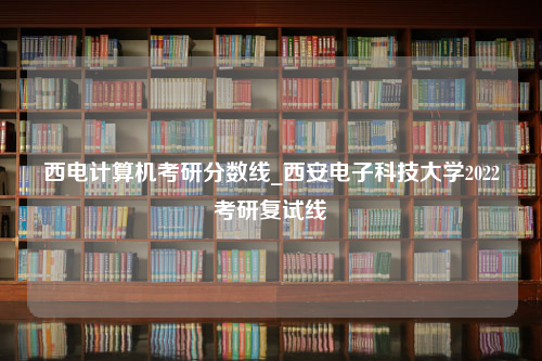 西电计算机考研分数线_西安电子科技大学2022考研复试线