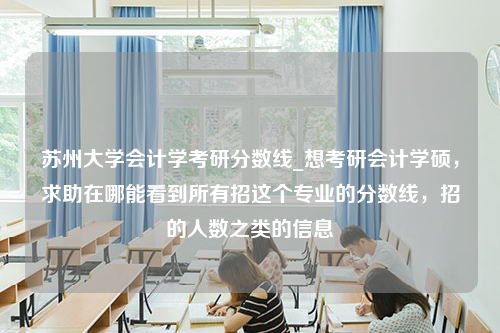 苏州大学会计学考研分数线_想考研会计学硕，求助在哪能看到所有招这个专业的分数线，招的人数之类的信息