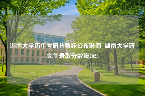 湖南大学历年考研分数线公布时间_湖南大学研究生录取分数线2023