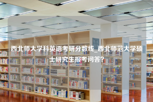 西北师大学科英语考研分数线_西北师范大学硕士研究生报考问答？