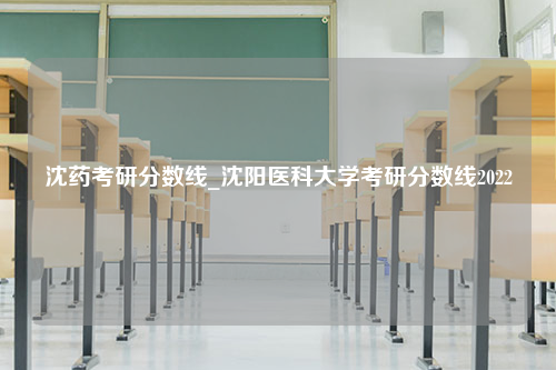 沈药考研分数线_沈阳医科大学考研分数线2022