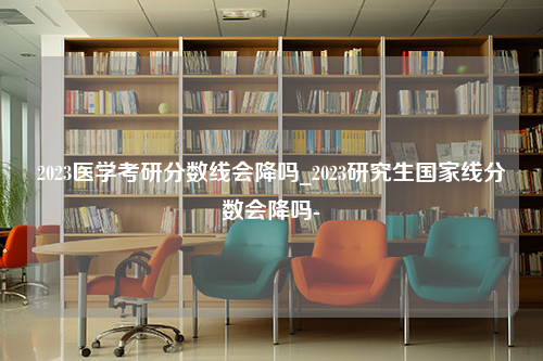 2023医学考研分数线会降吗_2023研究生国家线分数会降吗-