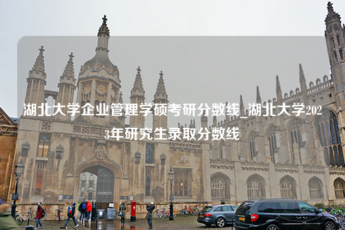 湖北大学企业管理学硕考研分数线_湖北大学2023年研究生录取分数线