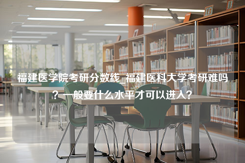 福建医学院考研分数线_福建医科大学考研难吗？一般要什么水平才可以进入？