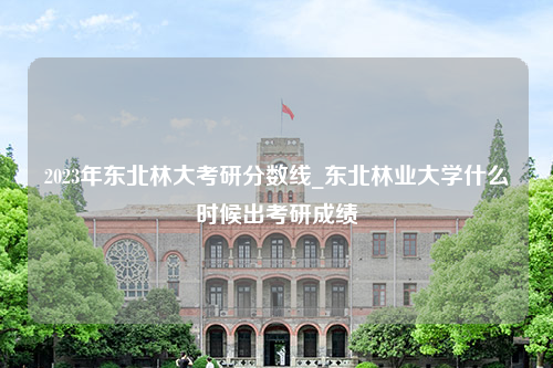 2023年东北林大考研分数线_东北林业大学什么时候出考研成绩