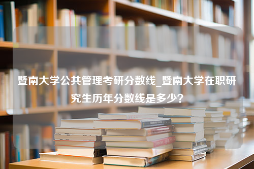 暨南大学公共管理考研分数线_暨南大学在职研究生历年分数线是多少？