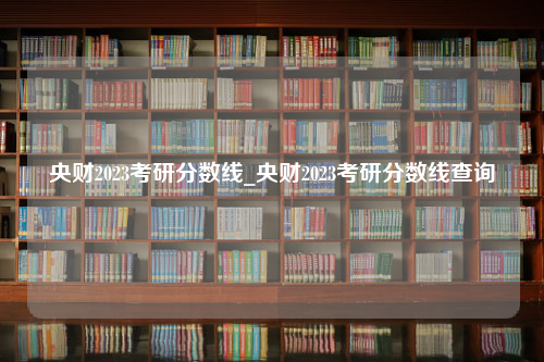 央财2023考研分数线_央财2023考研分数线查询