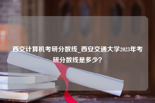 西交计算机考研分数线_西安交通大学2023年考研分数线是多少？