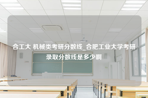 合工大 机械类考研分数线_合肥工业大学考研录取分数线是多少啊