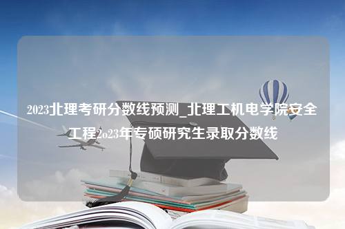 2023北理考研分数线预测_北理工机电学院安全工程2o23年专硕研究生录取分数线