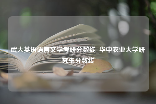 武大英语语言文学考研分数线_华中农业大学研究生分数线