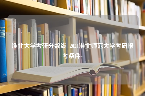 淮北大学考研分数线_2021淮北师范大学考研报考条件-