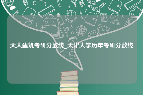 天大建筑考研分数线_天津大学历年考研分数线