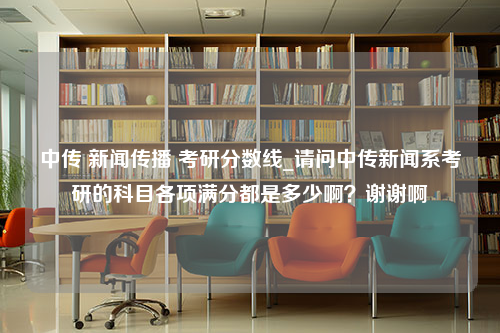 中传 新闻传播 考研分数线_请问中传新闻系考研的科目各项满分都是多少啊？谢谢啊