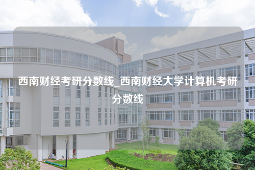 西南财经考研分数线_西南财经大学计算机考研分数线