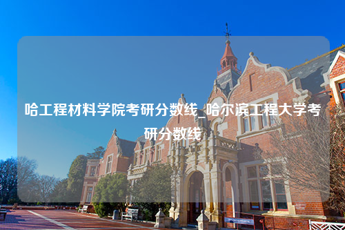 哈工程材料学院考研分数线_哈尔滨工程大学考研分数线