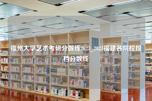 福州大学艺术考研分数线2023_2023福建各院校投档分数线