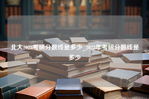 北大2023考研分数线是多少_2023年考研分数线是多少