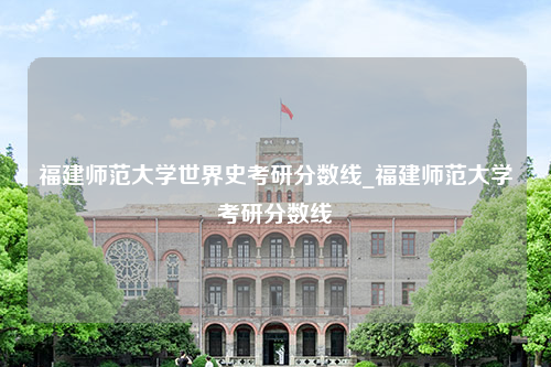 福建师范大学世界史考研分数线_福建师范大学考研分数线