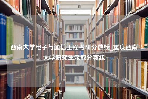 西南大学电子与通信工程考研分数线_重庆西南大学研究生录取分数线