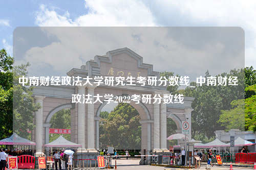 中南财经政法大学研究生考研分数线_中南财经政法大学2022考研分数线