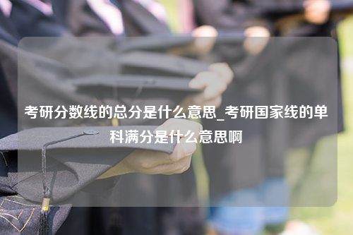 考研分数线的总分是什么意思_考研国家线的单科满分是什么意思啊