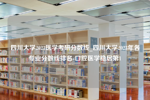 四川大学2023医学考研分数线_四川大学2023年各专业分数线排名-口腔医学稳居第1