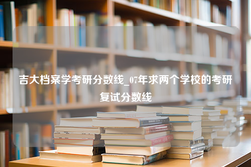 吉大档案学考研分数线_07年求两个学校的考研复试分数线