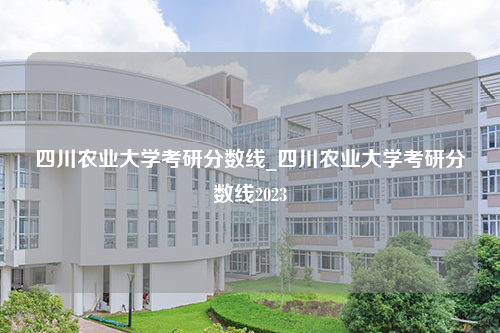 四川农业大学考研分数线_四川农业大学考研分数线2023