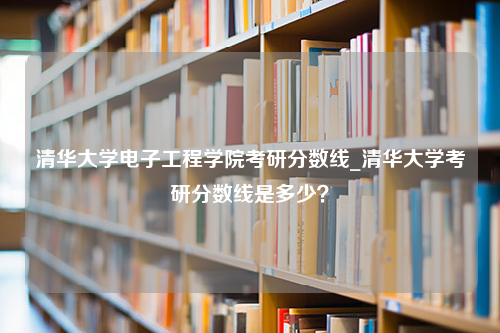 清华大学电子工程学院考研分数线_清华大学考研分数线是多少？