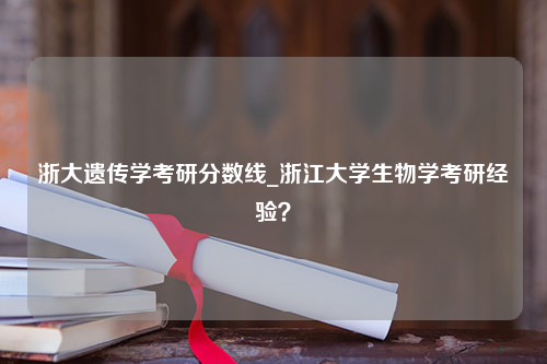 浙大遗传学考研分数线_浙江大学生物学考研经验？