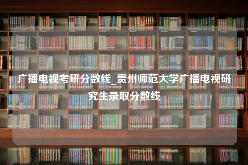 广播电视考研分数线_贵州师范大学广播电视研究生录取分数线