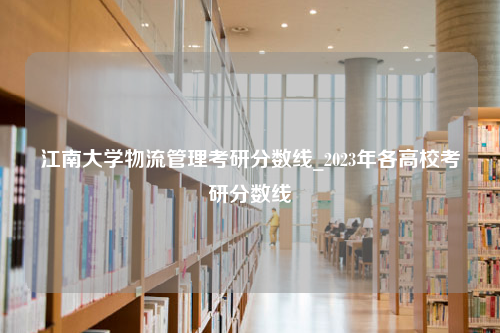 江南大学物流管理考研分数线_2023年各高校考研分数线