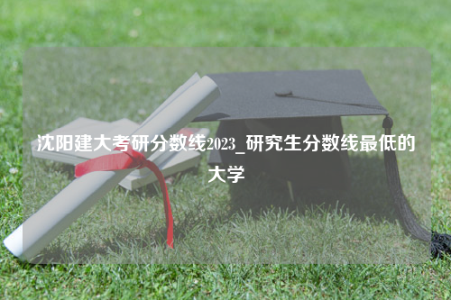 沈阳建大考研分数线2023_研究生分数线最低的大学