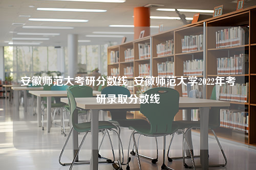 安徽师范大考研分数线_安徽师范大学2022年考研录取分数线