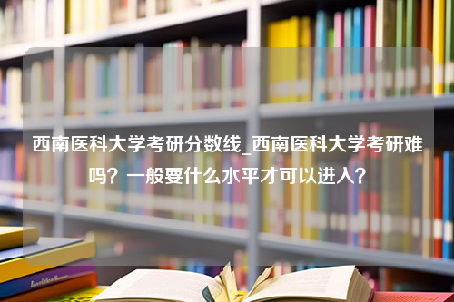 西南医科大学考研分数线_西南医科大学考研难吗？一般要什么水平才可以进入？