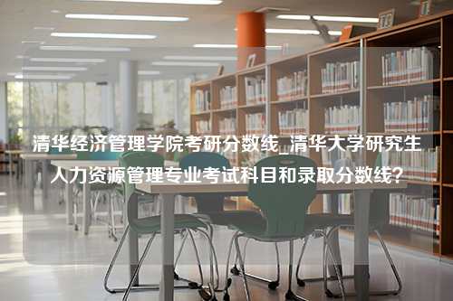 清华经济管理学院考研分数线_清华大学研究生人力资源管理专业考试科目和录取分数线？