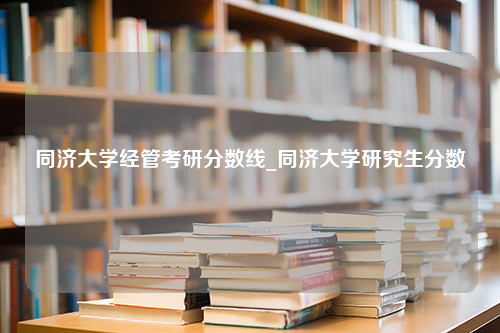 同济大学经管考研分数线_同济大学研究生分数